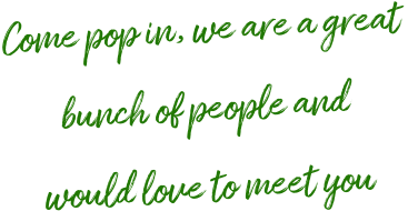 Come pop in, we are a great  bunch of people and  would love to meet you